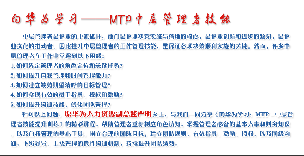 向华为学习——MTP中层管理者技能
   中层管理者是企业的中流砥柱，他们是企业决策实施与落地的核心，是企业创新和进步的源泉，是企业文化的推动者。因此提升中层管理者的工作管理技能，是保证各项决策顺利实施的关键。然而，许多中层管理者在工作中常遇到以下困惑：
1. 如何界定管理者的角色定位和关键任务？
2. 如何提升自我管理和时间管理能力？
3. 如何建立绩效期望清晰的目标管理？
4. 如何实现有效的员工指导、授权和激励？
5. 如何提升沟通技能，优化团队管理？
   针对以上问题，原华为人力资源副总监严明女士，与我们一同分享《向华为学习：MTP－中层管理者技能提升训练》的精彩课程，帮助管理者重新树立角色认知，掌握管理者必备的基本人事和财务知识，以及自我管理的基本工具，树立合理的团队目标，建立团队规则，有效指导、激励、授权，以及同级沟通，下级领导、上级管理的良性沟通机制，持续提升团队绩效。