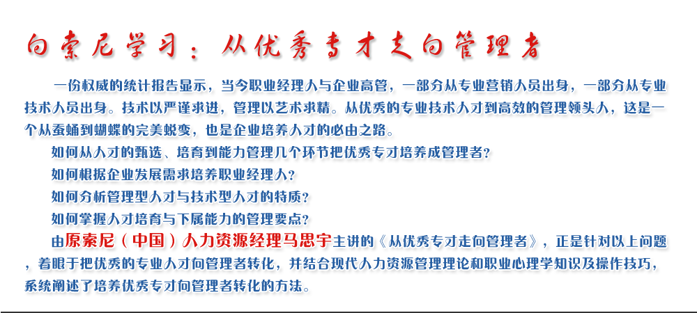 向索尼学习：从优秀专才走向管理者
   一份权威的统计报告显示，当今职业经理人与企业高管，一部分从专业营销人员出身，一部分从专业技术人员出身。技术以严谨求进，管理以艺术求精。从优秀的专业技术人才到高效的管理领头人，这是一个从蚕蛹到蝴蝶的完美蜕变，也是企业培养人才的必由之路。
   如何从人才的甄选、培育到能力管理几个环节把优秀专才培养成管理者？ 
   如何根据企业发展需求培养职业经理人？ 
   如何分析管理型人才与技术型人才的特质？ 
   如何掌握人才培育与下属能力的管理要点？ 
   由原索尼（中国）人力资源经理马思宇主讲的《从优秀专才走向管理者》，正是针对以上问题，着眼于把优秀的专业人才向管理者转化，并结合现代人力资源管理理论和职业心理学知识及操作技巧，系统阐述了培养优秀专才向管理者转化的方法。