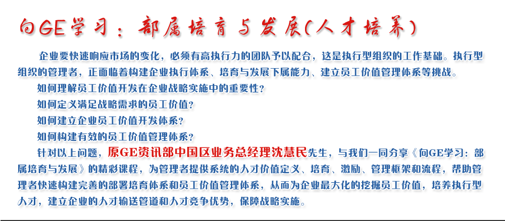 向GE学习：部属培育与发展(人才培养)
   企业要快速响应市场的变化，必须有高执行力的团队予以配合，这是执行型组织的工作基础。执行型组织的管理者，正面临着构建企业执行体系、培育与发展下属能力、建立员工价值管理体系等挑战。
   如何理解员工价值开发在企业战略实施中的重要性？ 
   如何定义满足战略需求的员工价值？ 
   如何建立企业员工价值开发体系？ 
   如何构建有效的员工价值管理体系？       
   针对以上问题，原GE资讯部中国区业务总经理沈慧民先生，与我们一同分享《向GE学习：部属培育与发展》的精彩课程，为管理者提供系统的人才价值定义、培育、激励、管理框架和流程，帮助管理者快速构建完善的部署培育体系和员工价值管理体系，从而为企业最大化的挖掘员工价值，培养执行型人才，建立企业的人才输送管道和人才竞争优势，保障战略实施。