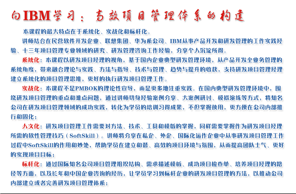 向IBM学习：高效项目管理体系的构建 
   本课程的最大特点在于系统化、实战化和标杆化。
   讲师结合在民营软件开发企业、联想集团、华为系公司、IBM从事产品开发和研发管理的工作实践经验、十三年项目管理专业领域的研究、研发管理咨询工作经验，分享个人沉淀所得。
   系统化：本课程以研发项目经理的视角，基于国内企业典型研发管理环境，从产品开发全业务管理的系统角度，带来融合理论与实践、方法与指导、技术与管理、趋势与提升的收获，支持研发项目管理经理建立系统化的项目管理思维，更好的执行研发项目管理工作。
   实战化：本课程不是PMBOK的理论性宣导，而是更多地注重实践。在国内典型研发管理环境中，围绕研发项目管理的重点和难点问题，通过讲师切身经验案例分享、大案例研讨、模拟演练等方式，将知名公司在研发项目管理领域的成功实践，转化为学员的培训习得成果，不但掌握使用，更方便在公司内部推行和固化；
   人文化：研发项目管理工作需要对方法、技术、工具和模版的掌握，同样需要掌握作为研发项目经理所需的软性管理技巧（SoftSkill）。讲师将分享在私企、外企、国际化运作企业中从事研发项目管理工作过程中SoftSkill的作用和妙处，帮助学员在建立和谐、高效的项目环境与氛围，从而提高团队士气、更好的实现项目目标；
   标杆化：通过国际知名公司项目管理组织结构、需求描述模板、成功项目检查单、培养项目经理的路径等方面，以及长年和中国企业咨询的经历，让学员学习到标杆企业的研发项目管理的方法，以推动公司内部建立或者完善研发项目管理体系；
