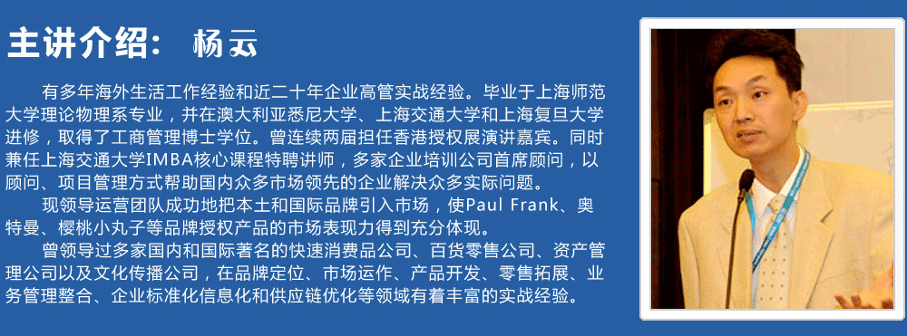 主讲介绍：杨云   
      有多年海外生活工作经验和近二十年企业高管实战经验。毕业于上海师范大学理论物理系专业，并在澳大利亚悉尼大学、上海交通大学和上海复旦大学进修，取得了工商管理博士学位。曾连续两届担任香港授权展演讲嘉宾。同时兼任上海交通大学IMBA核心课程特聘讲师，多家企业培训公司首席顾问，以顾问、项目管理方式帮助国内众多市场领先的企业解决众多实际问题。
      现领导运营团队成功地把本土和国际品牌引入市场，使Paul Frank、奥特曼、樱桃小丸子等品牌授权产品的市场表现力得到充分体现。
      曾领导过多家国内和国际著名的快速消费品公司、百货零售公司、资产管理公司以及文化传播公司，在品牌定位、市场运作、产品开发、零售拓展、业务管理整合、企业标准化信息化和供应链优化等领域有着丰富的实战经验。