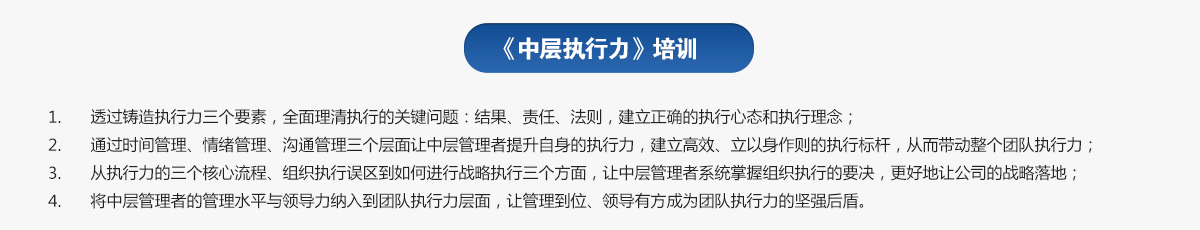 中层执行力培训
1.透过铸造执行力三个要素，全面理清执行的关键问题：结果、责任、法则，建立正确的执行心态和执行理念；
2.通过时间管理、情绪管理、沟通管理三个层面让中层管理者提升自身的执行力，建立高效、立以身作则的执行标杆，从而带动整个团队执行力；
3.从执行力的三个核心流程、组织执行误区到如何进行战略执行三个方面，让中层管理者系统掌握组织执行的要决，更好地让公司的战略落地；
4.将中层管理者的管理水平与领导力纳入到团队执行力层面，让管理到位、领导有方成为团队执行力的坚强后盾。