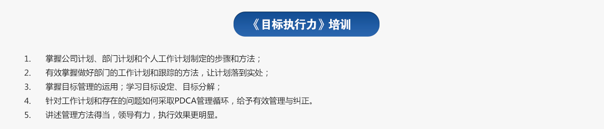 目标执行力培训
1.掌握公司计划、部门计划和个人工作计划制定的步骤和方法；
2.有效掌握做好部门的工作计划和跟踪的方法，让计划落到实处；
3.掌握目标管理的运用；学习目标设定、目标分解；
4.针对工作计划和存在的问题如何采取PDCA管理循环，给予有效管理与纠正。
5.讲述管理方法得当，领导有力，执行效果更明显。