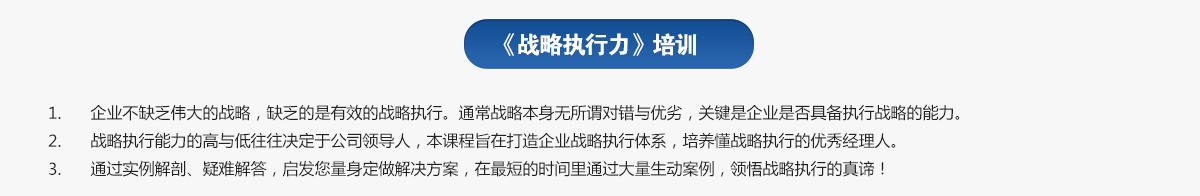 战略执行力培训
1.企业不缺乏伟大的战略，缺乏的是有效的战略执行。通常战略本身无所谓对错与优劣，关键是企业是否具备执行战略的能力。
2.战略执行能力的高与低往往决定于公司领导人，本课程旨在打造企业战略执行体系，培养懂战略执行的优秀经理人。
3.通过实例解剖、疑难解答，启发您量身定做解决方案，在最短的时间里通过大量生动案例，领悟战略执行的真谛！