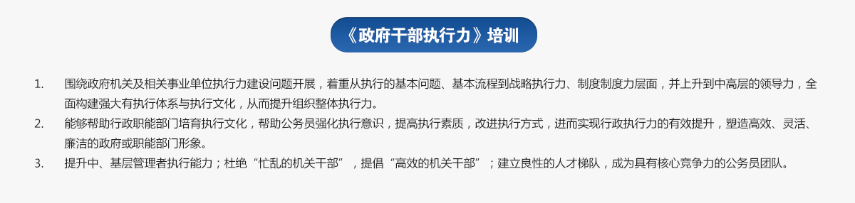 政府干部执行力培训
1.围绕政府机关及相关事业单位执行力建设问题开展，着重从执行的基本问题、基本流程到战略执行力、制度制度力层面，并上升到中高层的领导力，全面构建强大有执行体系与执行文化，从而提升组织整体执行力。
2.能够帮助行政职能部门培育执行文化，帮助公务员强化执行意识，提高执行素质，改进执行方式，进而实现行政执行力的有效提升，塑造高效、灵活、廉洁的政府或职能部门形象。
3.提升中、基层管理者执行能力；杜绝“忙乱的机关干部”，提倡“高效的机关干部”；建立良性的人才梯队，成为具有核心竞争力的公务员团队。