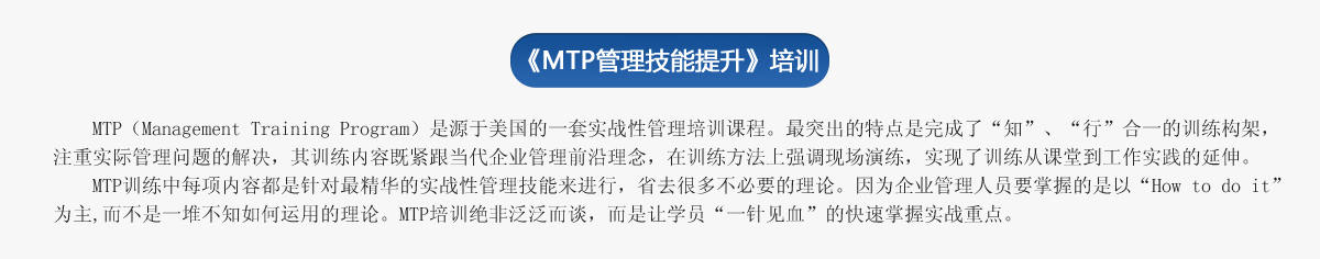 《ＭＴＰ管理技能提升》培训
     MTP（Management Training Program）是源于美国的一套实战性管理培训课程。最突出的特点是完成了“知”、“行”合一的训练构架，注重实际管理问题的解决，其训练内容既紧跟当代企业管理前沿理念，在训练方法上强调现场演练，实现了训练从课堂到工作实践的延伸。
   MTP训练中每项内容都是针对最精华的实战性管理技能来进行，省去很多不必要的理论。因为企业管理人员要掌握的是以“How to do it”为主,而不是一堆不知如何运用的理论。MTP培训绝非泛泛而谈，而是让学员“一针见血”的快速掌握实战重点。