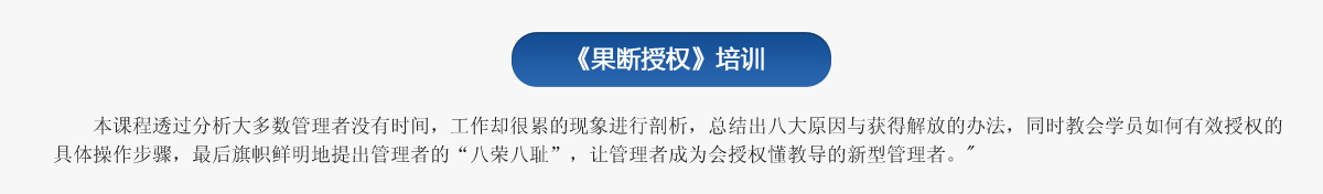 《果断授权》培训
   本课程透过分析大多数管理者没有时间，工作却很累的现象进行剖析，总结出八大原因与获得解放的办法，同时教会学员如何有效授权的具体操作步骤，最后旗帜鲜明地提出管理者的“八荣八耻”，让管理者成为会授权懂教导的新型管理者。