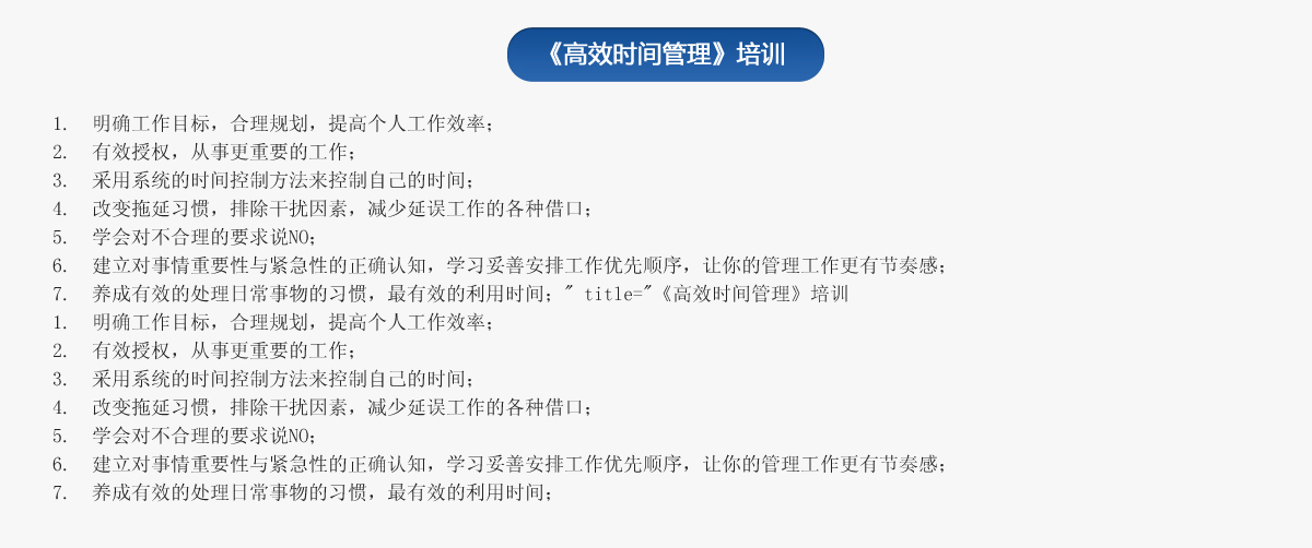 《高效时间管理》培训
1.  明确工作目标，合理规划，提高个人工作效率；
2.  有效授权，从事更重要的工作；
3.  采用系统的时间控制方法来控制自己的时间；
4.  改变拖延习惯，排除干扰因素，减少延误工作的各种借口；
5.  学会对不合理的要求说NO；
6.  建立对事情重要性与紧急性的正确认知，学习妥善安排工作优先顺序，让你的管理工作更有节奏感；
7.  养成有效的处理日常事物的习惯，最有效的利用时间；